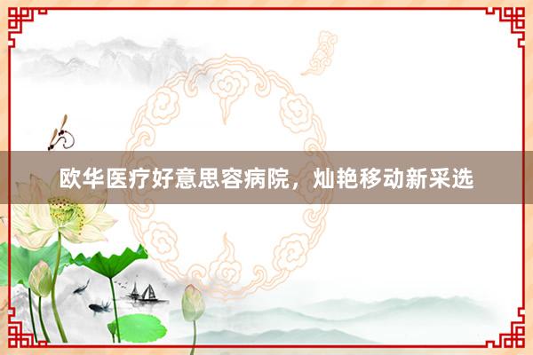 欧华医疗好意思容病院,灿艳移动新采选